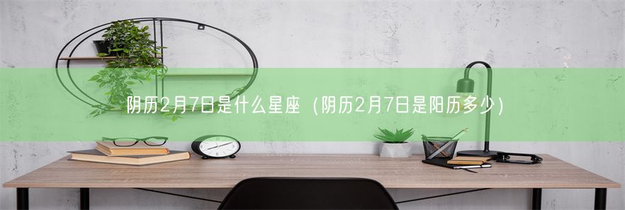 阴历2月7日是什么星座（阴历2月7日是阳历多少）