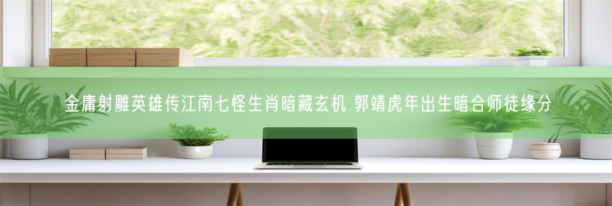金庸射雕英雄传江南七怪生肖暗藏玄机 郭靖虎年出生暗合师徒缘分