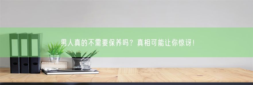 男人真的不需要保养吗？真相可能让你惊讶！