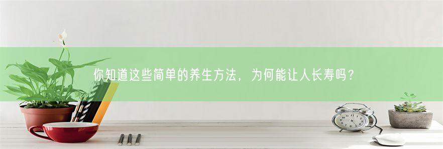 你知道这些简单的养生方法，为何能让人长寿吗？